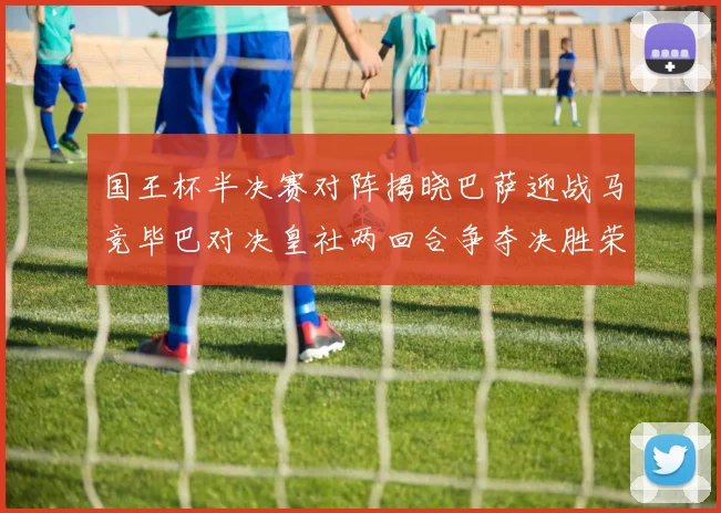 国王杯半决赛对阵揭晓巴萨迎战马竞毕巴对决皇社两回合争夺决胜荣耀