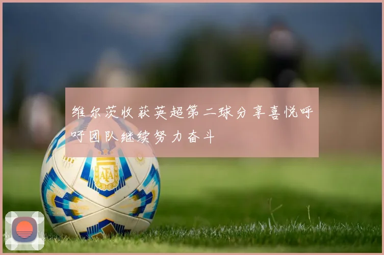 维尔茨收获英超第二球分享喜悦呼吁团队继续努力奋斗
