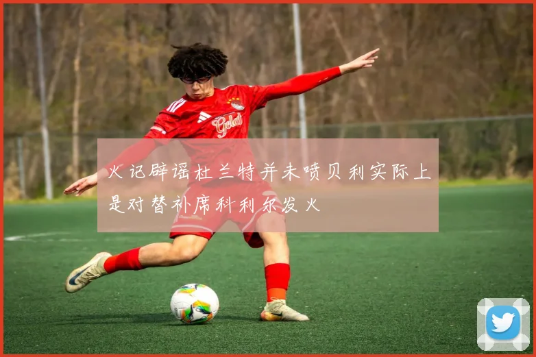 火记辟谣杜兰特并未喷贝利实际上是对替补席科利尔发火