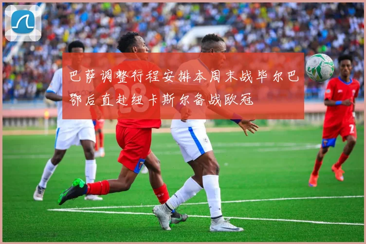 巴萨调整行程安排本周末战毕尔巴鄂后直赴纽卡斯尔备战欧冠