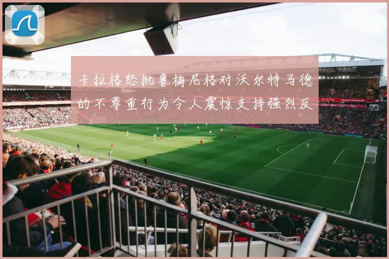 卡拉格怒批鲁梅尼格对沃尔特马德的不尊重行为令人震惊支持强烈反击