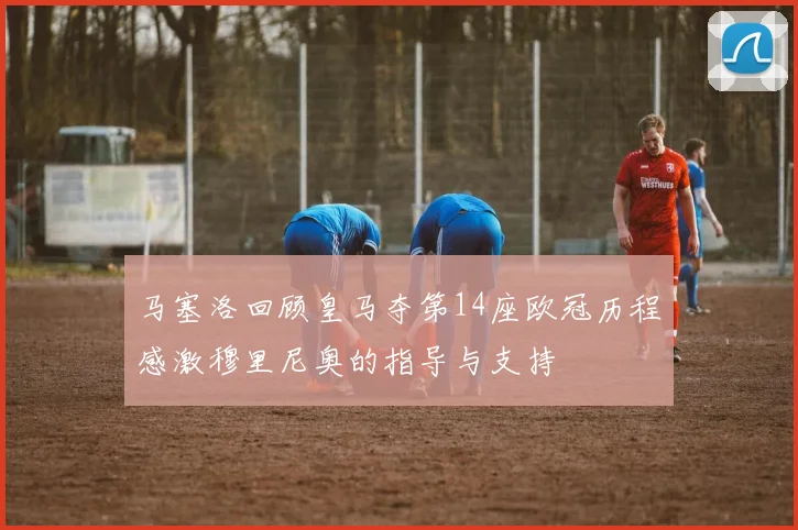 马塞洛回顾皇马夺第14座欧冠历程感激穆里尼奥的指导与支持