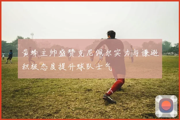 黄蜂主帅盛赞克尼佩尔实力与谦逊积极态度提升球队士气