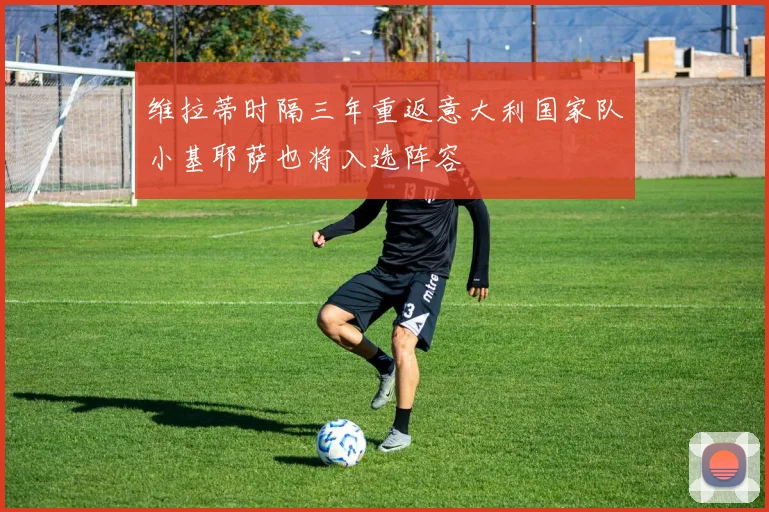 维拉蒂时隔三年重返意大利国家队小基耶萨也将入选阵容