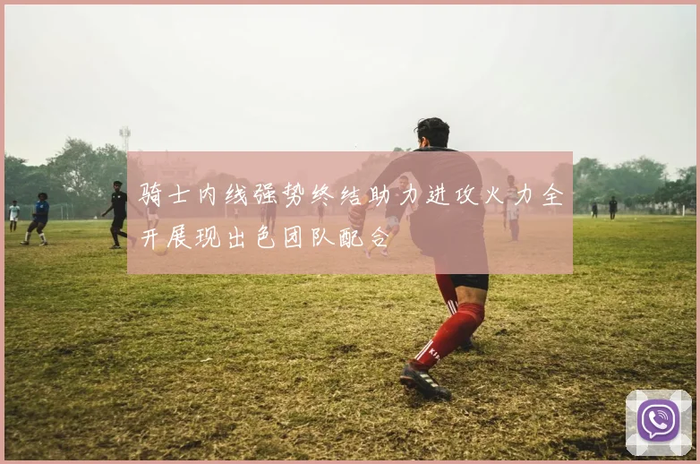 骑士内线强势终结助力进攻火力全开展现出色团队配合
