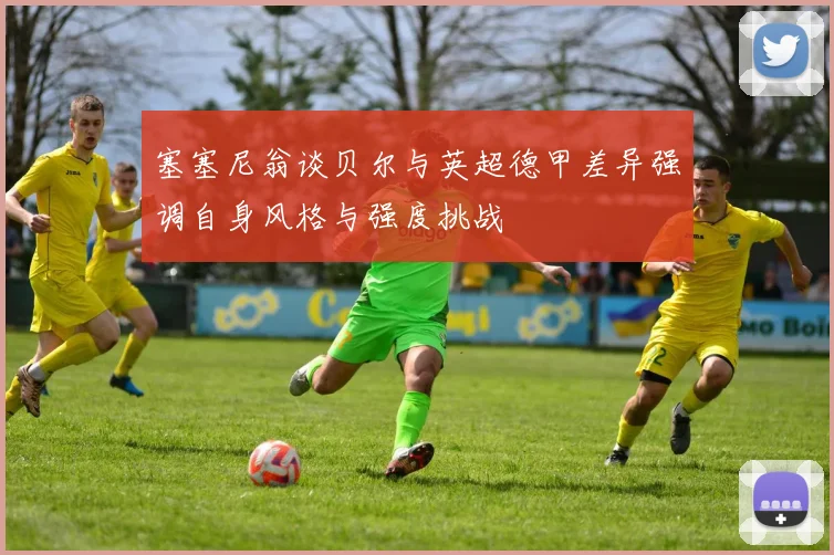 塞塞尼翁谈贝尔与英超德甲差异强调自身风格与强度挑战
