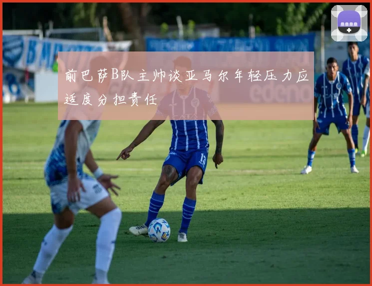 前巴萨B队主帅谈亚马尔年轻压力应适度分担责任