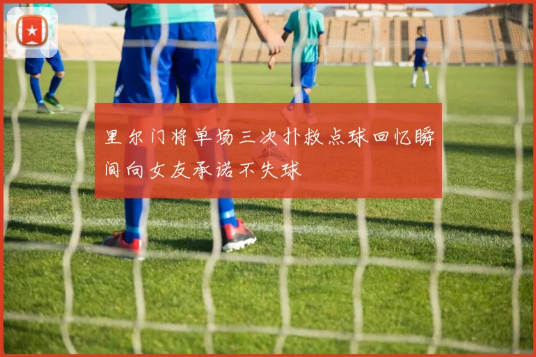 里尔门将单场三次扑救点球回忆瞬间向女友承诺不失球