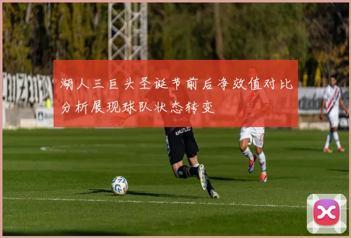 湖人三巨头圣诞节前后净效值对比分析展现球队状态转变