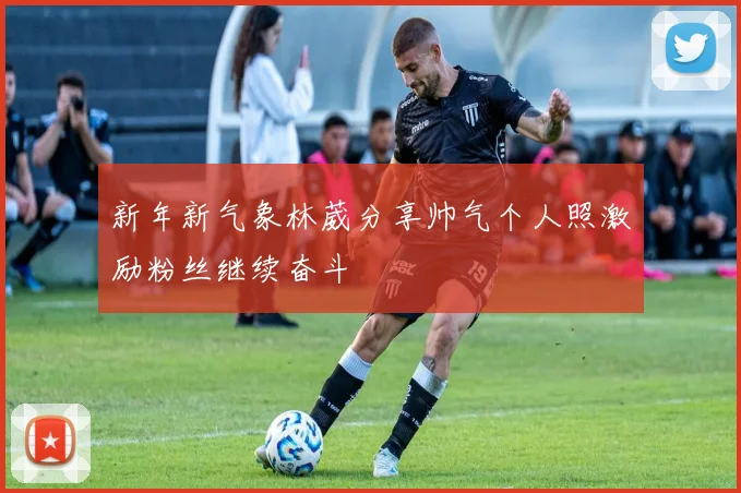 新年新气象林葳分享帅气个人照激励粉丝继续奋斗