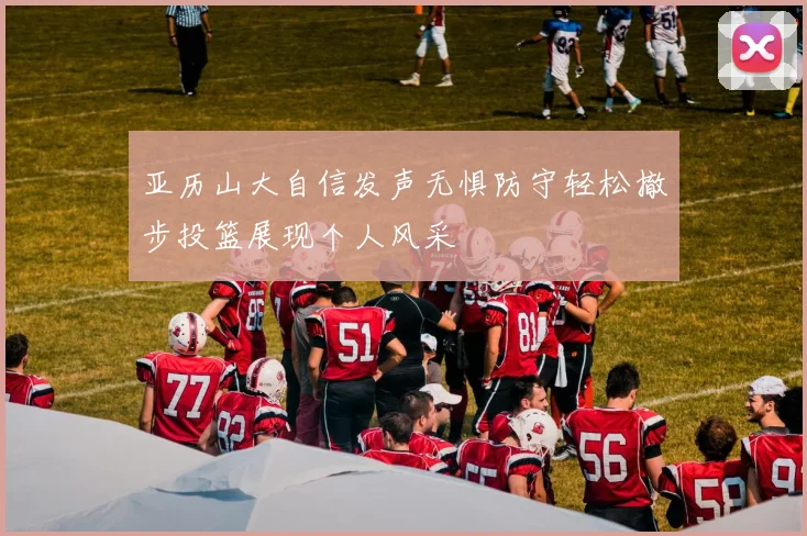 亚历山大自信发声无惧防守轻松撤步投篮展现个人风采