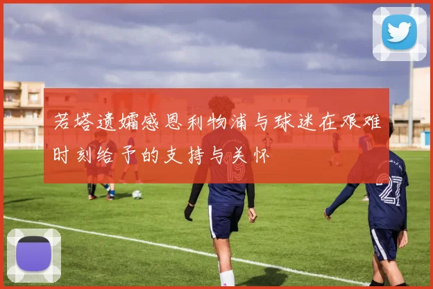 若塔遗孀感恩利物浦与球迷在艰难时刻给予的支持与关怀