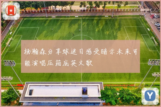 杨瀚森分享球迷日感受暗示未来可能演唱压箱底英文歌