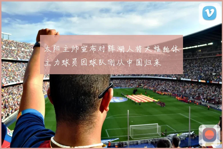 太阳主帅宣布对阵湖人将大幅轮休主力球员因球队刚从中国归来