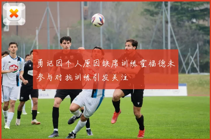 勇记因个人原因缺席训练霍福德未参与对抗训练引发关注