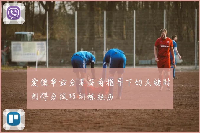 爱德华兹分享芬奇指导下的关键时刻得分技巧训练经历