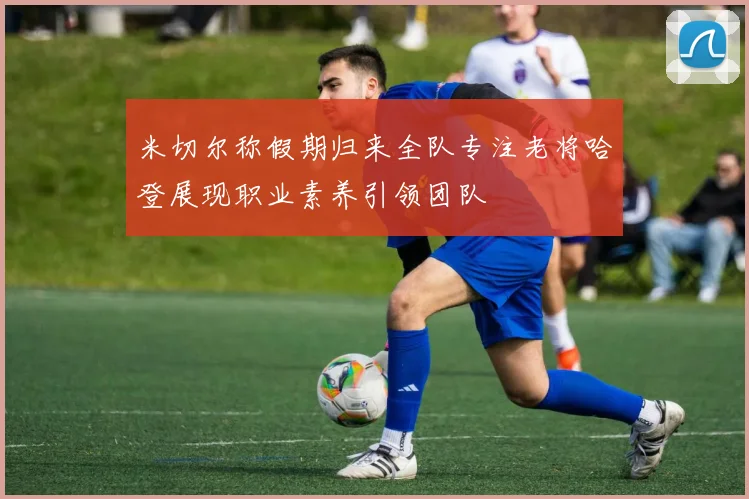 米切尔称假期归来全队专注老将哈登展现职业素养引领团队