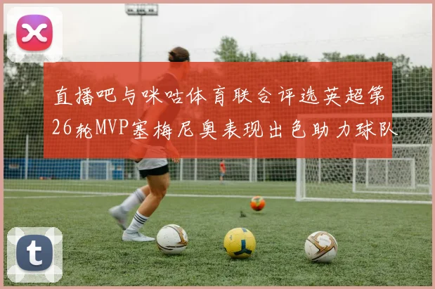 直播吧与咪咕体育联合评选英超第26轮MVP塞梅尼奥表现出色助力球队